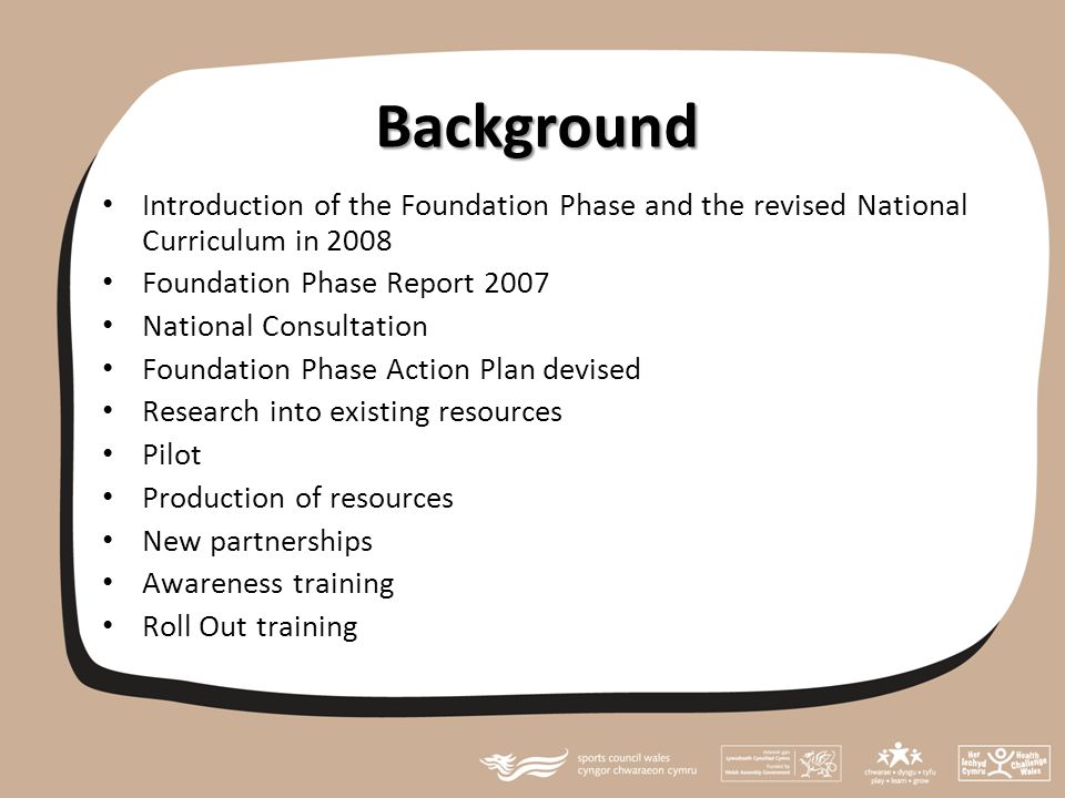 Background Introduction of the Foundation Phase and the revised National Curriculum in 2008 Foundation Phase Report 2007 National Consultation Foundation Phase Action Plan devised Research into existing resources Pilot Production of resources New partnerships Awareness training Roll Out training