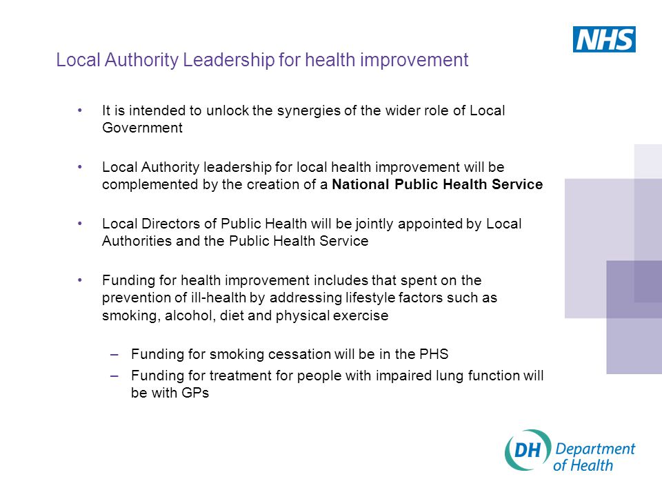 Local Authority Leadership for health improvement It is intended to unlock the synergies of the wider role of Local Government Local Authority leadership for local health improvement will be complemented by the creation of a National Public Health Service Local Directors of Public Health will be jointly appointed by Local Authorities and the Public Health Service Funding for health improvement includes that spent on the prevention of ill-health by addressing lifestyle factors such as smoking, alcohol, diet and physical exercise –Funding for smoking cessation will be in the PHS –Funding for treatment for people with impaired lung function will be with GPs