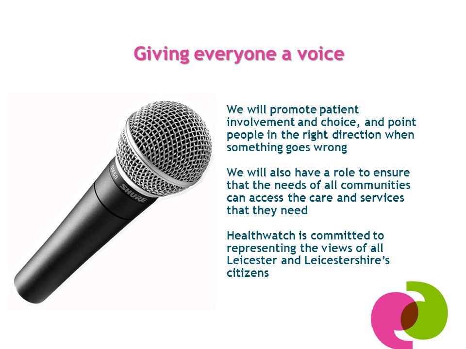 Giving everyone a voice We will promote patient involvement and choice, and point people in the right direction when something goes wrong We will also have a role to ensure that the needs of all communities can access the care and services that they need Healthwatch is committed to representing the views of all Leicester and Leicestershire’s citizens