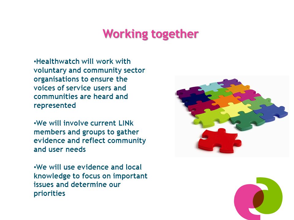 Working together Healthwatch will work with voluntary and community sector organisations to ensure the voices of service users and communities are heard and represented We will involve current LINk members and groups to gather evidence and reflect community and user needs We will use evidence and local knowledge to focus on important issues and determine our priorities