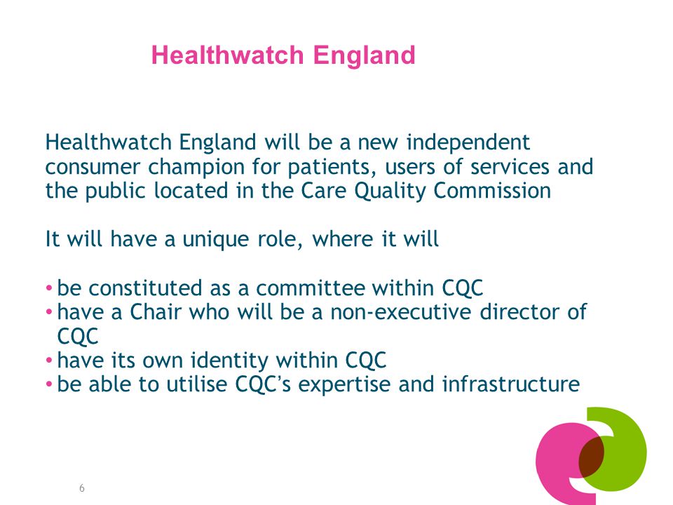 6 Healthwatch England will be a new independent consumer champion for patients, users of services and the public located in the Care Quality Commission It will have a unique role, where it will be constituted as a committee within CQC have a Chair who will be a non-executive director of CQC have its own identity within CQC be able to utilise CQC ’ s expertise and infrastructure Healthwatch England