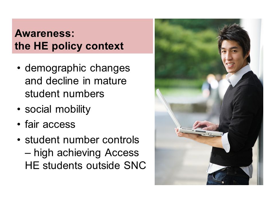 Awareness: the HE policy context demographic changes and decline in mature student numbers social mobility fair access student number controls – high achieving Access HE students outside SNC