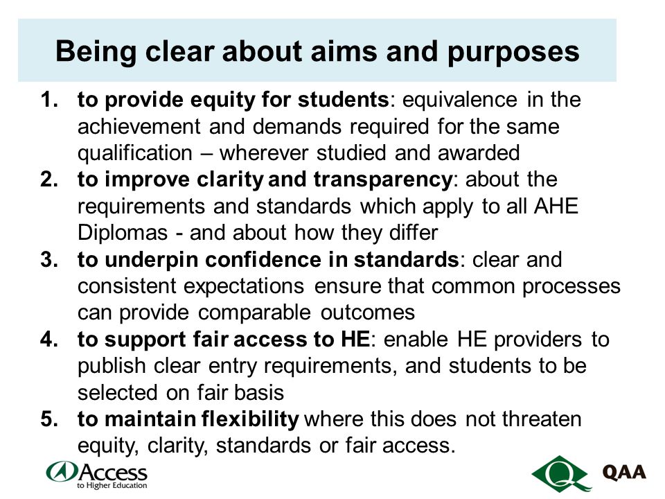 Being clear about aims and purposes 1.to provide equity for students: equivalence in the achievement and demands required for the same qualification – wherever studied and awarded 2.to improve clarity and transparency: about the requirements and standards which apply to all AHE Diplomas - and about how they differ 3.to underpin confidence in standards: clear and consistent expectations ensure that common processes can provide comparable outcomes 4.to support fair access to HE: enable HE providers to publish clear entry requirements, and students to be selected on fair basis 5.to maintain flexibility where this does not threaten equity, clarity, standards or fair access.