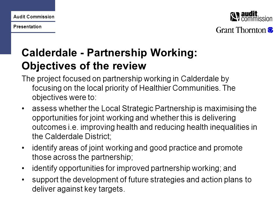 Audit Commission Presentation Calderdale - Partnership Working: Objectives of the review The project focused on partnership working in Calderdale by focusing on the local priority of Healthier Communities.