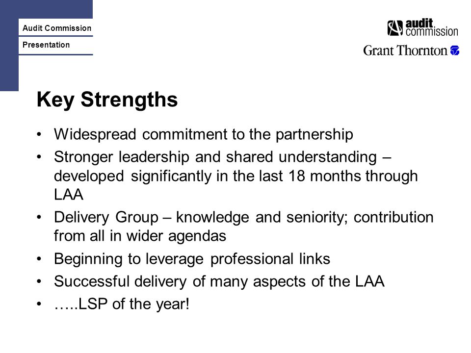Audit Commission Presentation Key Strengths Widespread commitment to the partnership Stronger leadership and shared understanding – developed significantly in the last 18 months through LAA Delivery Group – knowledge and seniority; contribution from all in wider agendas Beginning to leverage professional links Successful delivery of many aspects of the LAA …..LSP of the year!