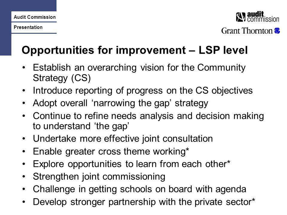 Audit Commission Presentation Opportunities for improvement – LSP level Establish an overarching vision for the Community Strategy (CS) Introduce reporting of progress on the CS objectives Adopt overall ‘narrowing the gap’ strategy Continue to refine needs analysis and decision making to understand ‘the gap’ Undertake more effective joint consultation Enable greater cross theme working* Explore opportunities to learn from each other* Strengthen joint commissioning Challenge in getting schools on board with agenda Develop stronger partnership with the private sector*