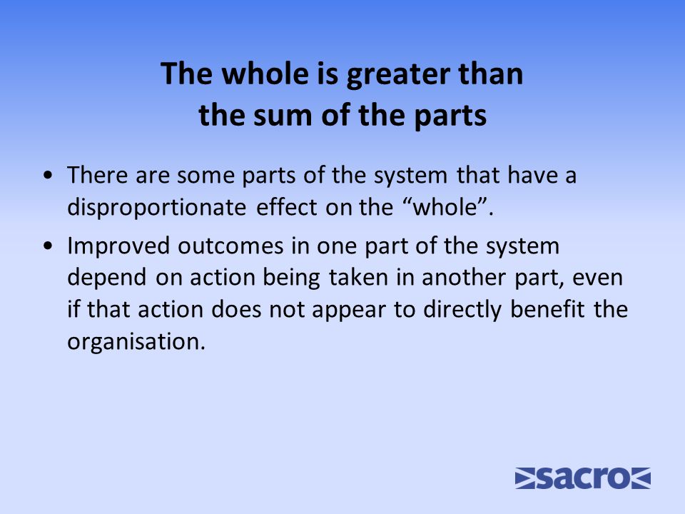 The whole is greater than the sum of the parts There are some parts of the system that have a disproportionate effect on the whole .