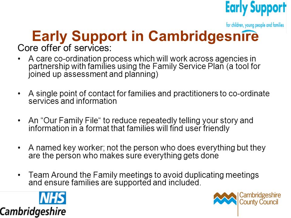 Early Support in Cambridgeshire Core offer of services: A care co-ordination process which will work across agencies in partnership with families using the Family Service Plan (a tool for joined up assessment and planning) A single point of contact for families and practitioners to co-ordinate services and information An Our Family File to reduce repeatedly telling your story and information in a format that families will find user friendly A named key worker; not the person who does everything but they are the person who makes sure everything gets done Team Around the Family meetings to avoid duplicating meetings and ensure families are supported and included.