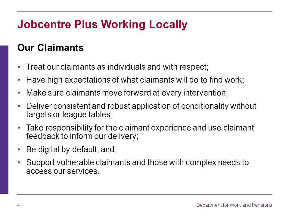 4 Jobcentre Plus Working Locally Our Claimants Treat our claimants as individuals and with respect; Have high expectations of what claimants will do to find work; Make sure claimants move forward at every intervention; Deliver consistent and robust application of conditionality without targets or league tables; Take responsibility for the claimant experience and use claimant feedback to inform our delivery; Be digital by default, and; Support vulnerable claimants and those with complex needs to access our services.