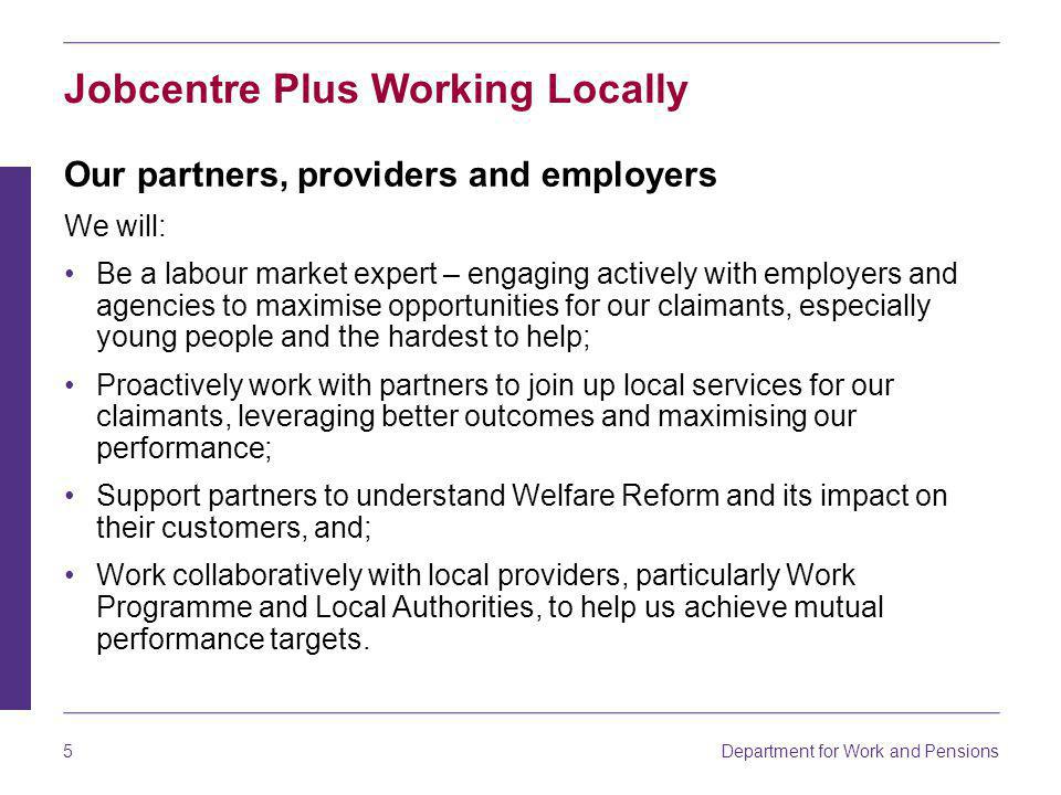 Department for Work and Pensions 5 Jobcentre Plus Working Locally Our partners, providers and employers We will: Be a labour market expert – engaging actively with employers and agencies to maximise opportunities for our claimants, especially young people and the hardest to help; Proactively work with partners to join up local services for our claimants, leveraging better outcomes and maximising our performance; Support partners to understand Welfare Reform and its impact on their customers, and; Work collaboratively with local providers, particularly Work Programme and Local Authorities, to help us achieve mutual performance targets.