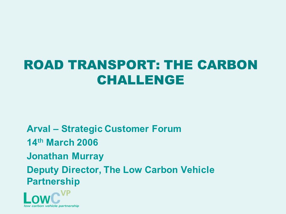 ROAD TRANSPORT: THE CARBON CHALLENGE Arval – Strategic Customer Forum 14 th March 2006 Jonathan Murray Deputy Director, The Low Carbon Vehicle Partnership