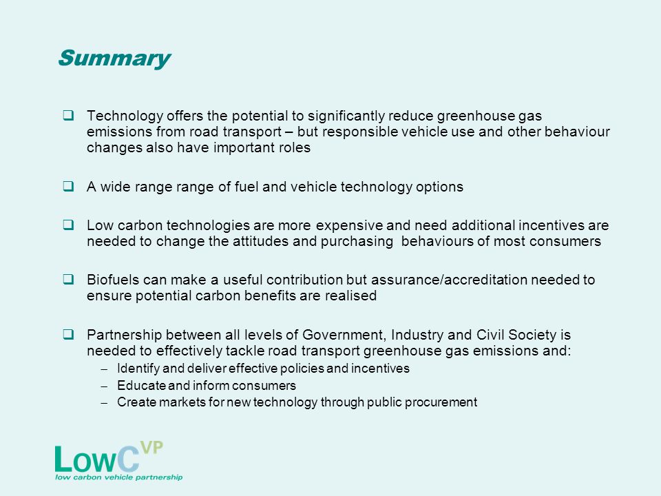Summary  Technology offers the potential to significantly reduce greenhouse gas emissions from road transport – but responsible vehicle use and other behaviour changes also have important roles  A wide range range of fuel and vehicle technology options  Low carbon technologies are more expensive and need additional incentives are needed to change the attitudes and purchasing behaviours of most consumers  Biofuels can make a useful contribution but assurance/accreditation needed to ensure potential carbon benefits are realised  Partnership between all levels of Government, Industry and Civil Society is needed to effectively tackle road transport greenhouse gas emissions and:  Identify and deliver effective policies and incentives  Educate and inform consumers  Create markets for new technology through public procurement