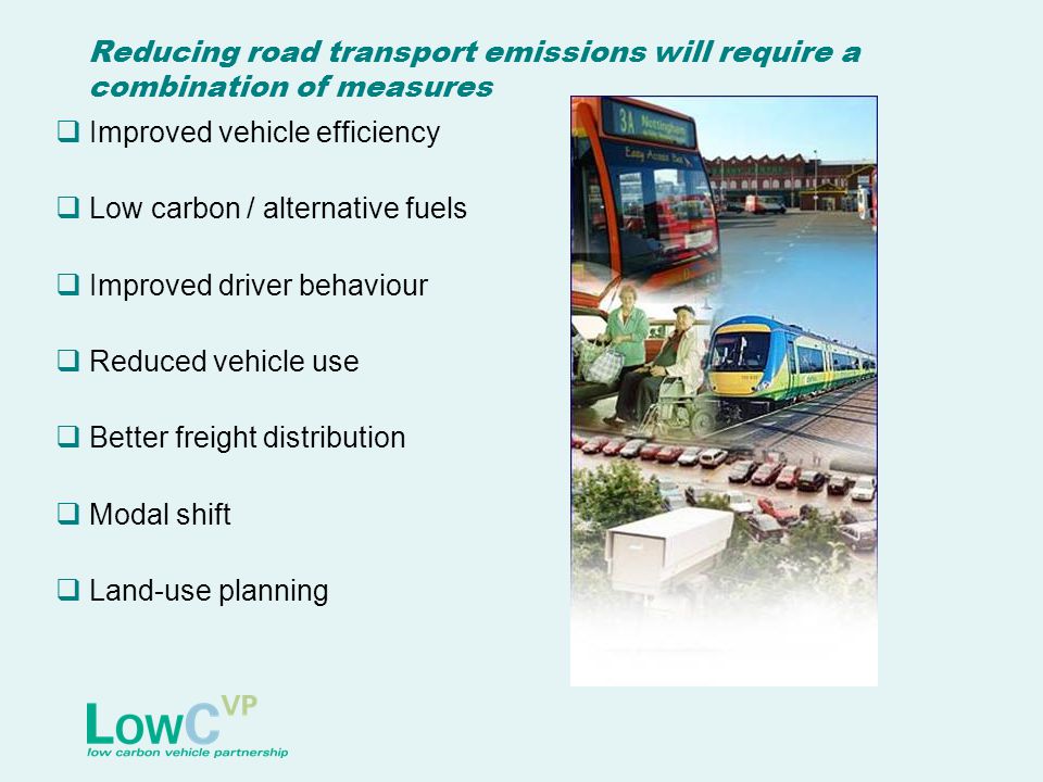 Reducing road transport emissions will require a combination of measures  Improved vehicle efficiency  Low carbon / alternative fuels  Improved driver behaviour  Reduced vehicle use  Better freight distribution  Modal shift  Land-use planning
