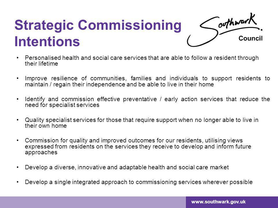 Strategic Commissioning Intentions Personalised health and social care services that are able to follow a resident through their lifetime Improve resilience of communities, families and individuals to support residents to maintain / regain their independence and be able to live in their home Identify and commission effective preventative / early action services that reduce the need for specialist services Quality specialist services for those that require support when no longer able to live in their own home Commission for quality and improved outcomes for our residents, utilising views expressed from residents on the services they receive to develop and inform future approaches Develop a diverse, innovative and adaptable health and social care market Develop a single integrated approach to commissioning services wherever possible