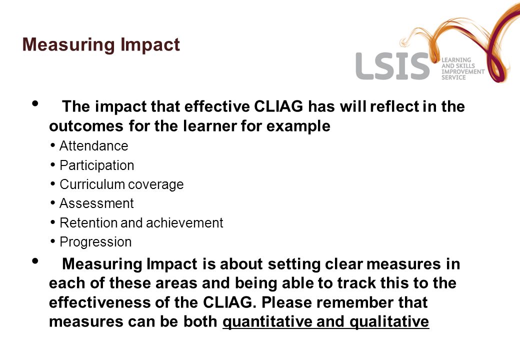 Measuring Impact The impact that effective CLIAG has will reflect in the outcomes for the learner for example Attendance Participation Curriculum coverage Assessment Retention and achievement Progression Measuring Impact is about setting clear measures in each of these areas and being able to track this to the effectiveness of the CLIAG.