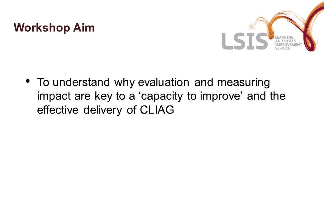 Workshop Aim To understand why evaluation and measuring impact are key to a ‘capacity to improve’ and the effective delivery of CLIAG