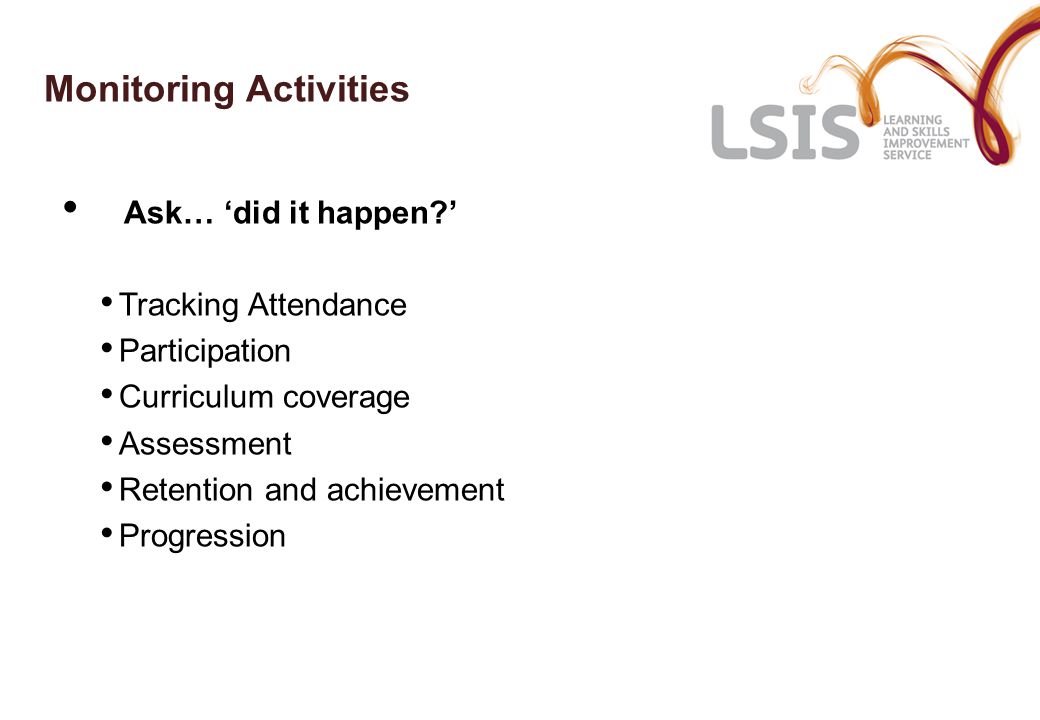 Monitoring Activities Ask… ‘did it happen ’ Tracking Attendance Participation Curriculum coverage Assessment Retention and achievement Progression