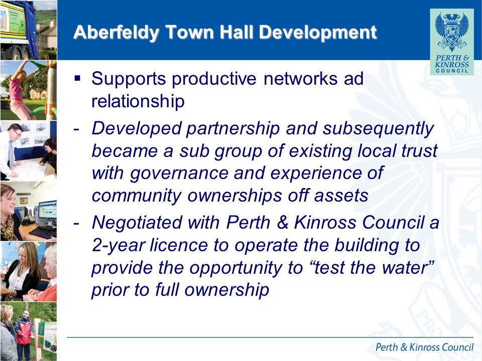 12 October 2014 Aberfeldy Town Hall Development  Supports productive networks ad relationship -Developed partnership and subsequently became a sub group of existing local trust with governance and experience of community ownerships off assets -Negotiated with Perth & Kinross Council a 2-year licence to operate the building to provide the opportunity to test the water prior to full ownership