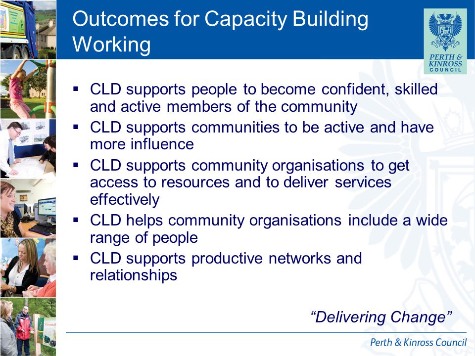 12 October 2014 Outcomes for Capacity Building Working  CLD supports people to become confident, skilled and active members of the community  CLD supports communities to be active and have more influence  CLD supports community organisations to get access to resources and to deliver services effectively  CLD helps community organisations include a wide range of people  CLD supports productive networks and relationships Delivering Change