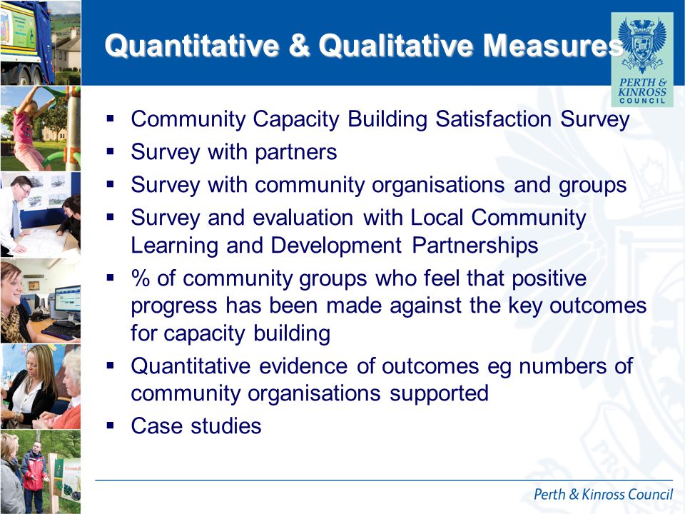 12 October 2014 Quantitative & Qualitative Measures  Community Capacity Building Satisfaction Survey  Survey with partners  Survey with community organisations and groups  Survey and evaluation with Local Community Learning and Development Partnerships  % of community groups who feel that positive progress has been made against the key outcomes for capacity building  Quantitative evidence of outcomes eg numbers of community organisations supported  Case studies