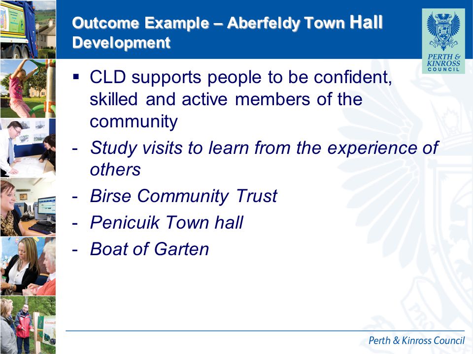 12 October 2014 Outcome Example – Aberfeldy Town Hall Development  CLD supports people to be confident, skilled and active members of the community -Study visits to learn from the experience of others -Birse Community Trust -Penicuik Town hall -Boat of Garten