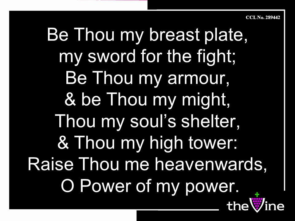Be Thou my breast plate, my sword for the fight; Be Thou my armour, & be Thou my might, Thou my soul’s shelter, & Thou my high tower: Raise Thou me heavenwards, O Power of my power.