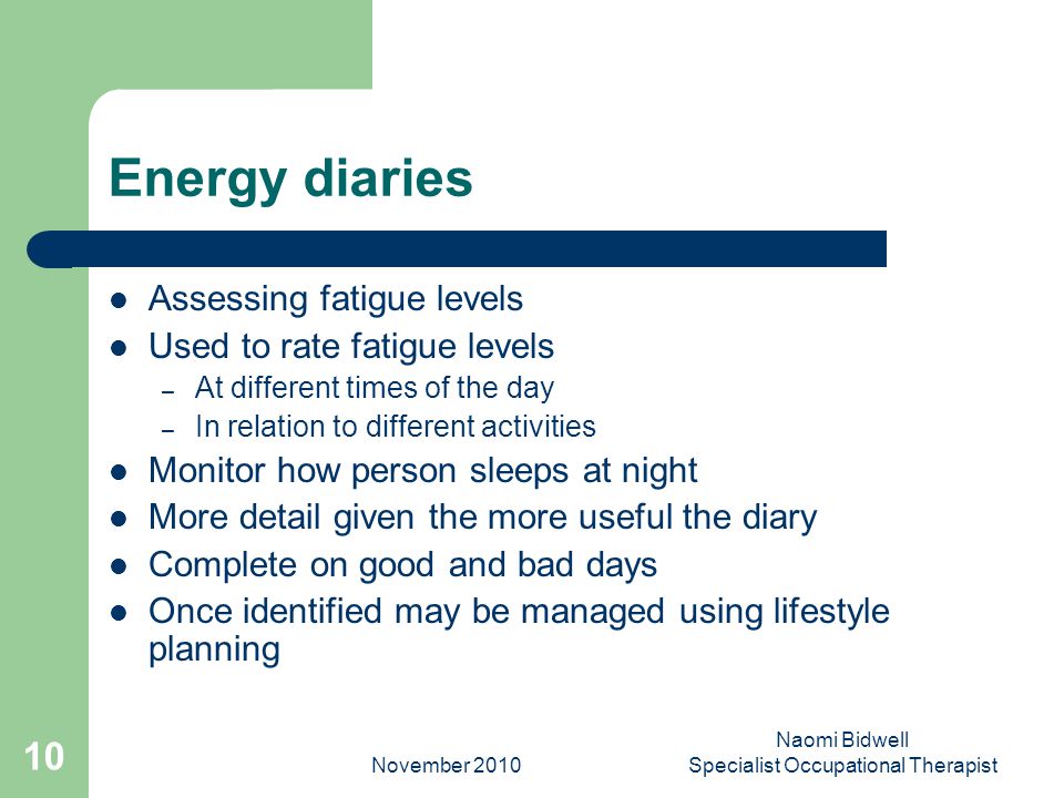 November 2010 Naomi Bidwell Specialist Occupational Therapist 10 Energy diaries Assessing fatigue levels Used to rate fatigue levels – At different times of the day – In relation to different activities Monitor how person sleeps at night More detail given the more useful the diary Complete on good and bad days Once identified may be managed using lifestyle planning
