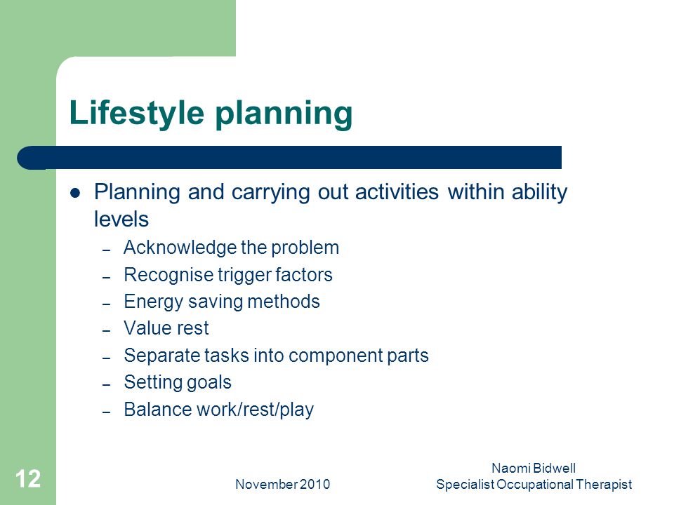 November 2010 Naomi Bidwell Specialist Occupational Therapist 12 Lifestyle planning Planning and carrying out activities within ability levels – Acknowledge the problem – Recognise trigger factors – Energy saving methods – Value rest – Separate tasks into component parts – Setting goals – Balance work/rest/play
