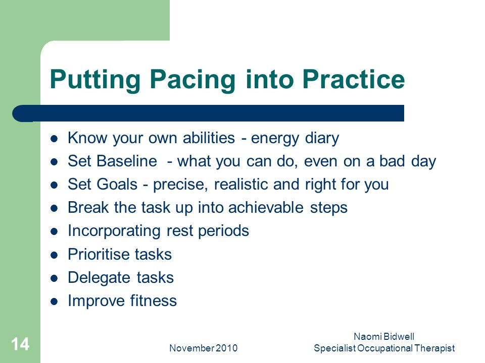 November 2010 Naomi Bidwell Specialist Occupational Therapist 14 Putting Pacing into Practice Know your own abilities - energy diary Set Baseline - what you can do, even on a bad day Set Goals - precise, realistic and right for you Break the task up into achievable steps Incorporating rest periods Prioritise tasks Delegate tasks Improve fitness