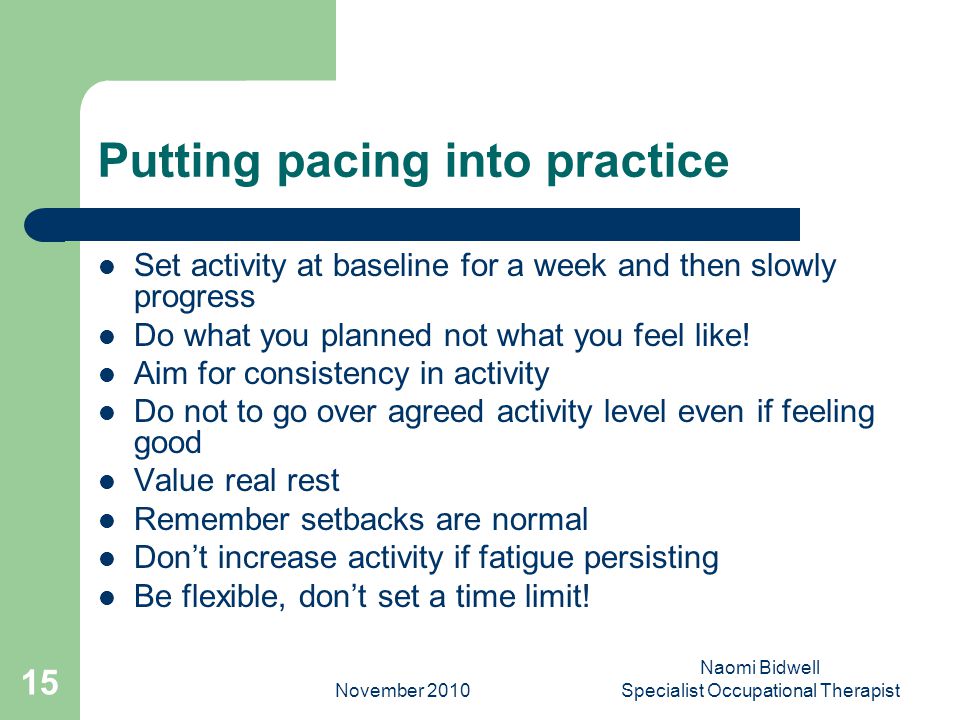 November 2010 Naomi Bidwell Specialist Occupational Therapist 15 Putting pacing into practice Set activity at baseline for a week and then slowly progress Do what you planned not what you feel like.