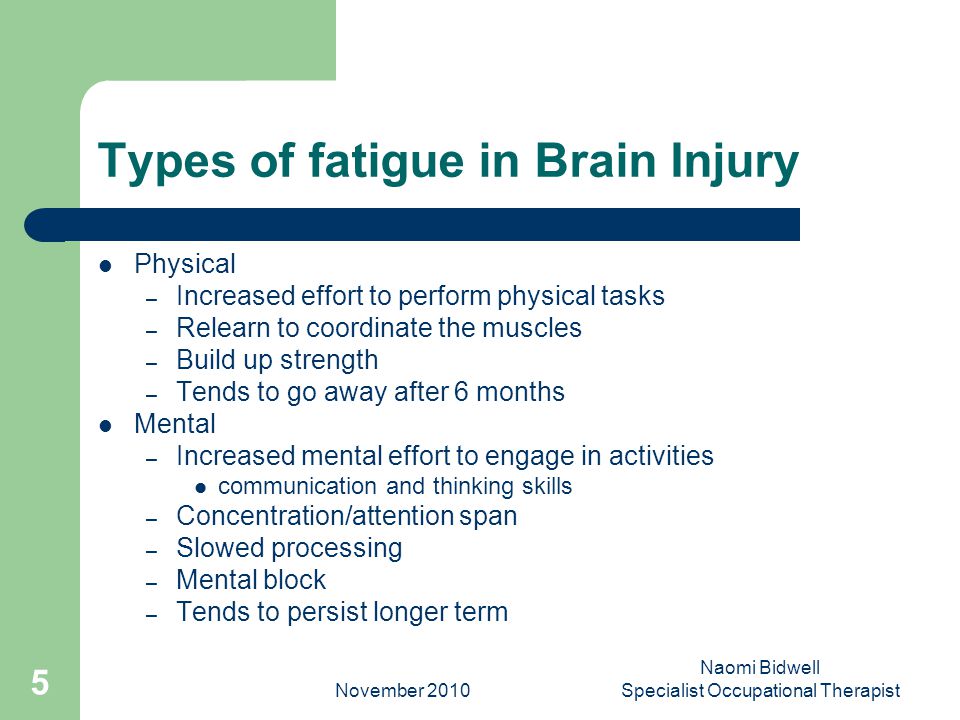 November 2010 Naomi Bidwell Specialist Occupational Therapist 5 Types of fatigue in Brain Injury Physical – Increased effort to perform physical tasks – Relearn to coordinate the muscles – Build up strength – Tends to go away after 6 months Mental – Increased mental effort to engage in activities communication and thinking skills – Concentration/attention span – Slowed processing – Mental block – Tends to persist longer term