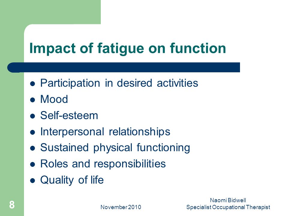 November 2010 Naomi Bidwell Specialist Occupational Therapist 8 Impact of fatigue on function Participation in desired activities Mood Self-esteem Interpersonal relationships Sustained physical functioning Roles and responsibilities Quality of life