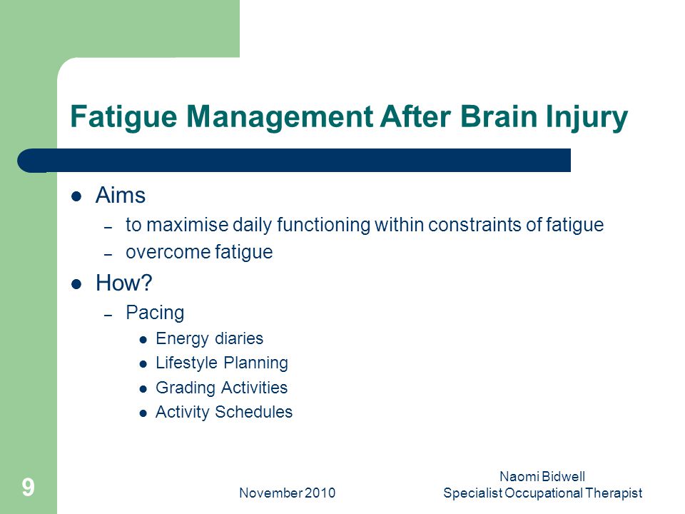 November 2010 Naomi Bidwell Specialist Occupational Therapist 9 Fatigue Management After Brain Injury Aims – to maximise daily functioning within constraints of fatigue – overcome fatigue How.