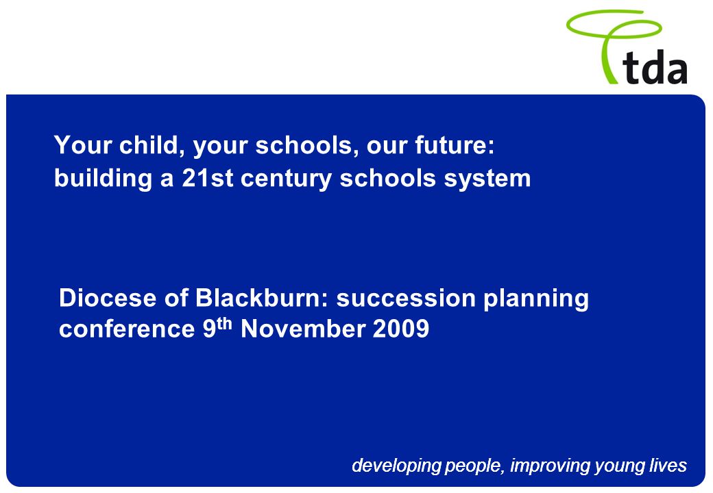 developing people, improving young lives Your child, your schools, our future: building a 21st century schools system Diocese of Blackburn: succession planning conference 9 th November 2009