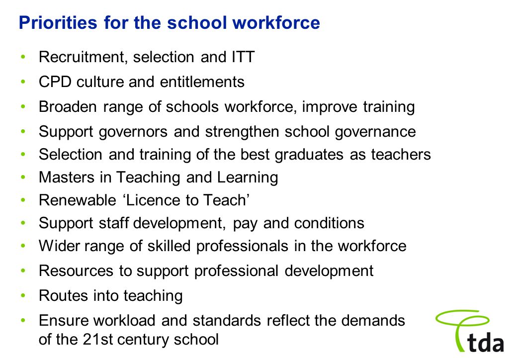 Priorities for the school workforce Recruitment, selection and ITT CPD culture and entitlements Broaden range of schools workforce, improve training Support governors and strengthen school governance Selection and training of the best graduates as teachers Masters in Teaching and Learning Renewable ‘Licence to Teach’ Support staff development, pay and conditions Wider range of skilled professionals in the workforce Resources to support professional development Routes into teaching Ensure workload and standards reflect the demands of the 21st century school