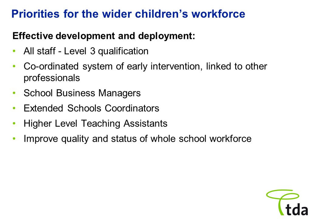 Priorities for the wider children’s workforce Effective development and deployment: All staff - Level 3 qualification Co ‑ ordinated system of early intervention, linked to other professionals School Business Managers Extended Schools Coordinators Higher Level Teaching Assistants Improve quality and status of whole school workforce