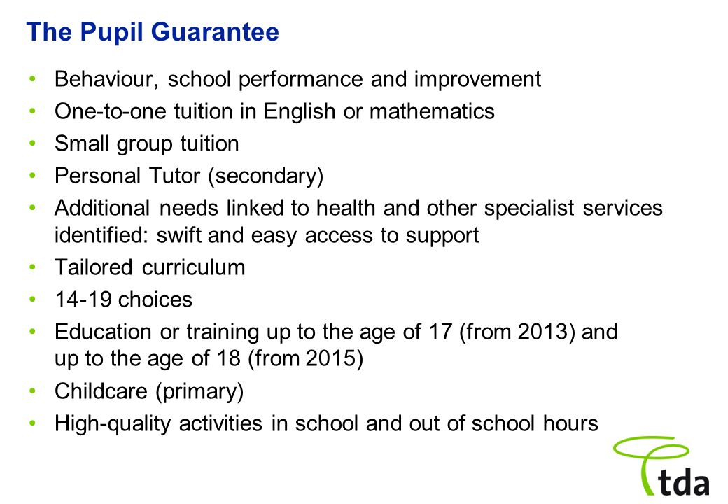 The Pupil Guarantee Behaviour, school performance and improvement One-to-one tuition in English or mathematics Small group tuition Personal Tutor (secondary) Additional needs linked to health and other specialist services identified: swift and easy access to support Tailored curriculum choices Education or training up to the age of 17 (from 2013) and up to the age of 18 (from 2015) Childcare (primary) High-quality activities in school and out of school hours