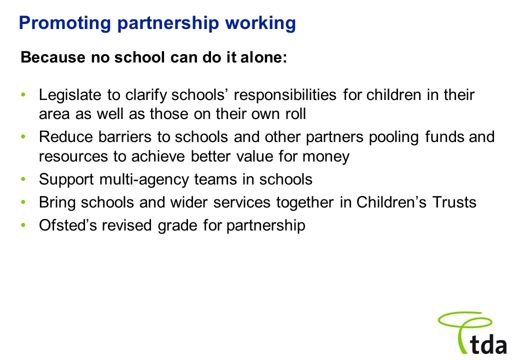 Promoting partnership working Because no school can do it alone: Legislate to clarify schools’ responsibilities for children in their area as well as those on their own roll Reduce barriers to schools and other partners pooling funds and resources to achieve better value for money Support multi-agency teams in schools Bring schools and wider services together in Children’s Trusts Ofsted’s revised grade for partnership