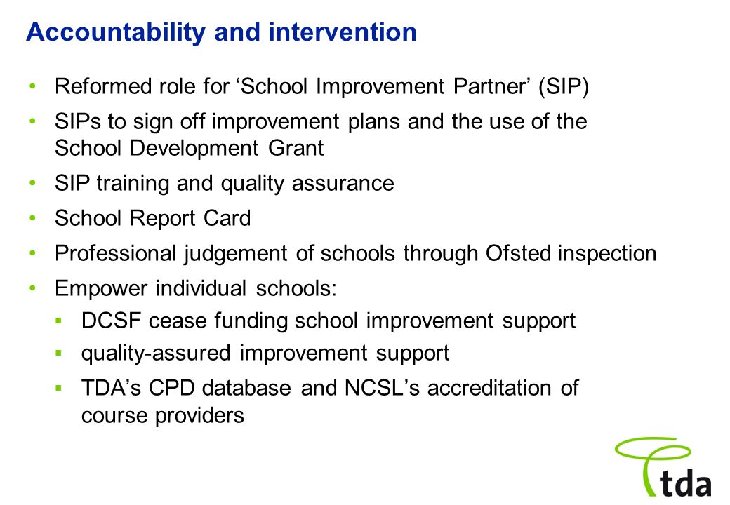 Reformed role for ‘School Improvement Partner’ (SIP) SIPs to sign off improvement plans and the use of the School Development Grant SIP training and quality assurance School Report Card Professional judgement of schools through Ofsted inspection Empower individual schools:  DCSF cease funding school improvement support  quality-assured improvement support  TDA’s CPD database and NCSL’s accreditation of course providers