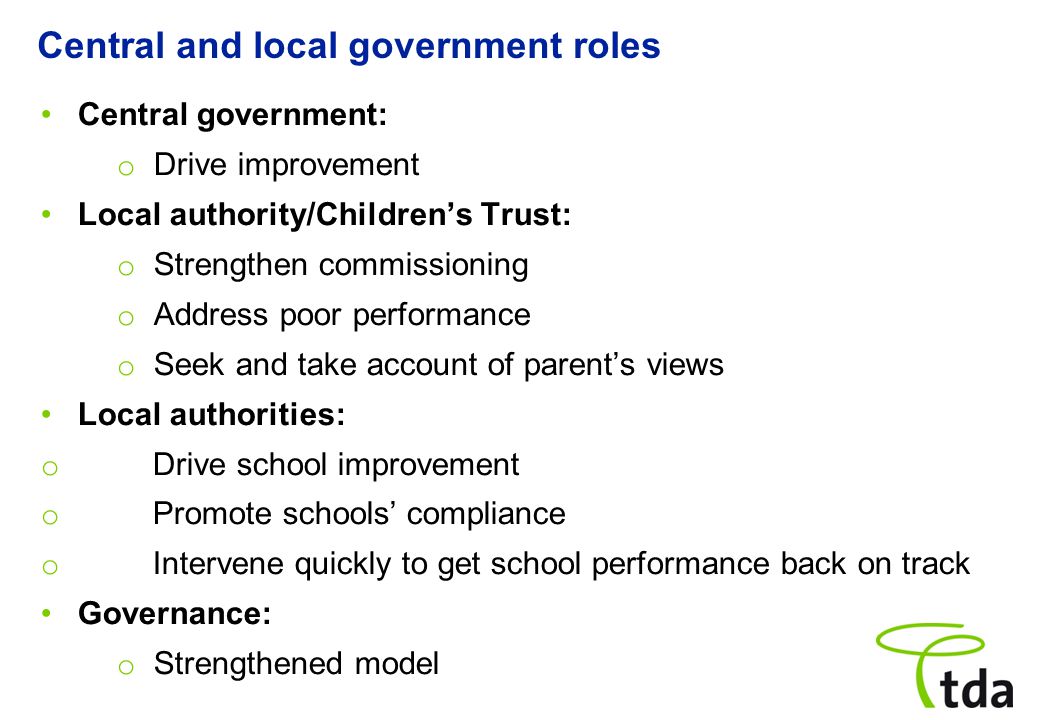 Central government: o Drive improvement Local authority/Children’s Trust: o Strengthen commissioning o Address poor performance o Seek and take account of parent’s views Local authorities: o Drive school improvement o Promote schools’ compliance o Intervene quickly to get school performance back on track Governance: o Strengthened model