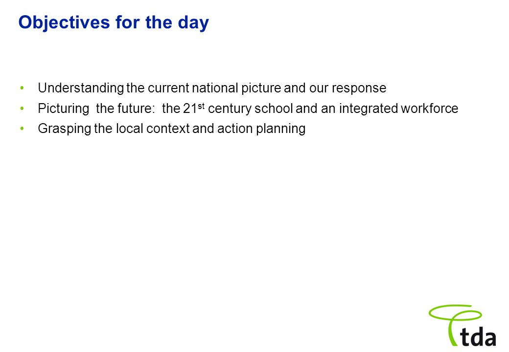 Objectives for the day Understanding the current national picture and our response Picturing the future: the 21 st century school and an integrated workforce Grasping the local context and action planning