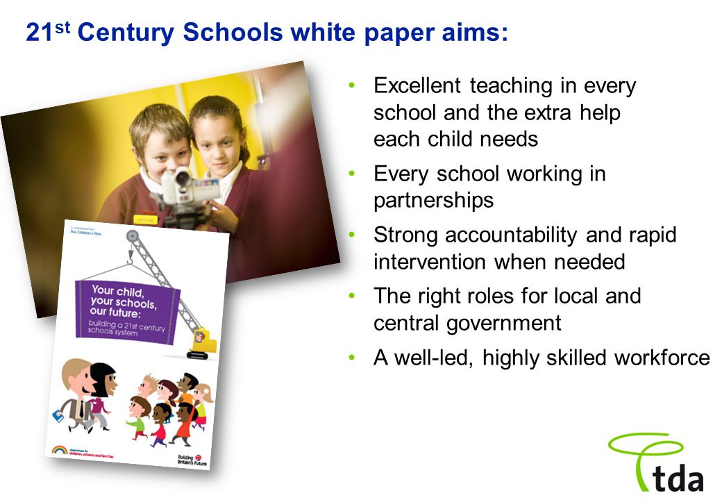 21 st Century Schools white paper aims: Excellent teaching in every school and the extra help each child needs Every school working in partnerships Strong accountability and rapid intervention when needed The right roles for local and central government A well-led, highly skilled workforce