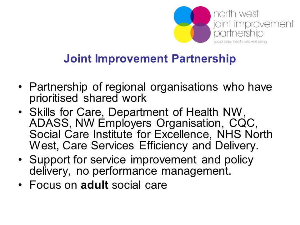 Joint Improvement Partnership Partnership of regional organisations who have prioritised shared work Skills for Care, Department of Health NW, ADASS, NW Employers Organisation, CQC, Social Care Institute for Excellence, NHS North West, Care Services Efficiency and Delivery.