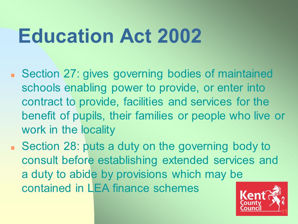 11 Education Act 2002 n Section 27: gives governing bodies of maintained schools enabling power to provide, or enter into contract to provide, facilities and services for the benefit of pupils, their families or people who live or work in the locality n Section 28: puts a duty on the governing body to consult before establishing extended services and a duty to abide by provisions which may be contained in LEA finance schemes