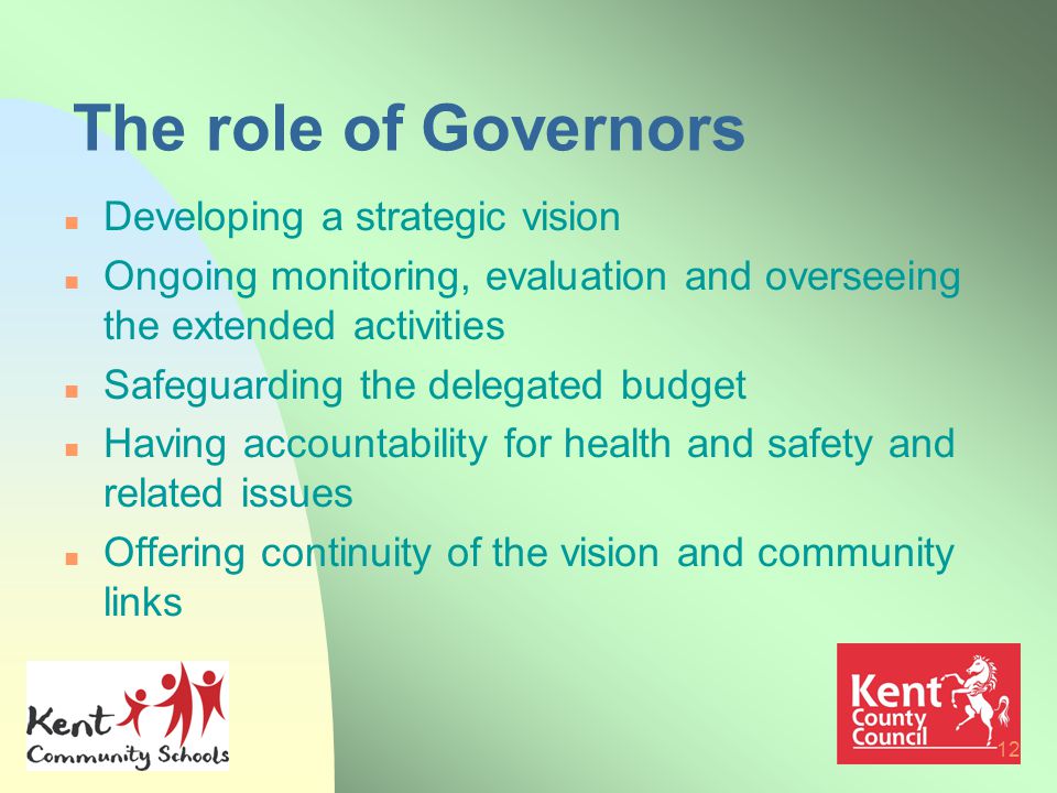 12 The role of Governors n Developing a strategic vision n Ongoing monitoring, evaluation and overseeing the extended activities n Safeguarding the delegated budget n Having accountability for health and safety and related issues n Offering continuity of the vision and community links