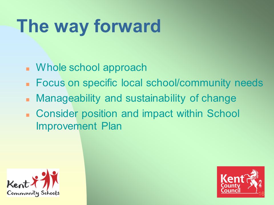16 The way forward n Whole school approach n Focus on specific local school/community needs n Manageability and sustainability of change n Consider position and impact within School Improvement Plan