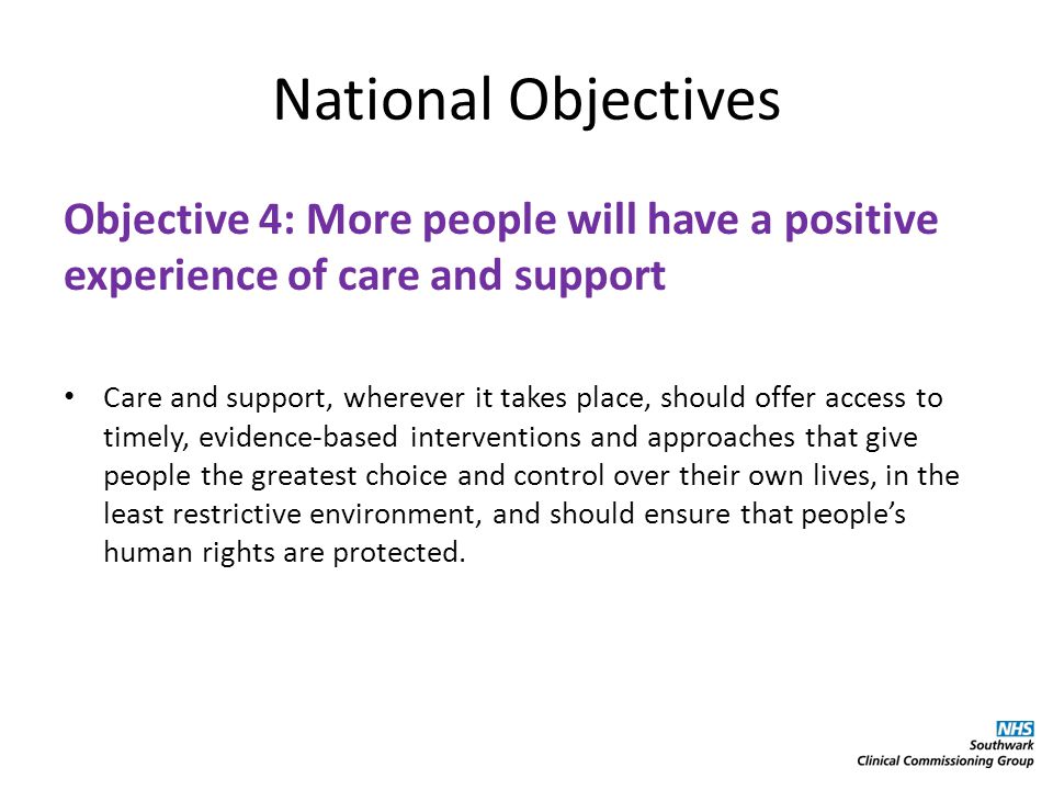 National Objectives Objective 4: More people will have a positive experience of care and support Care and support, wherever it takes place, should offer access to timely, evidence-based interventions and approaches that give people the greatest choice and control over their own lives, in the least restrictive environment, and should ensure that people’s human rights are protected.
