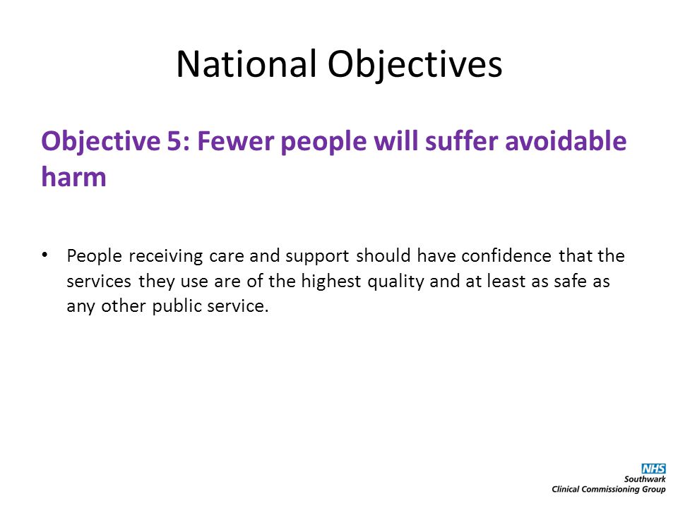 National Objectives Objective 5: Fewer people will suffer avoidable harm People receiving care and support should have confidence that the services they use are of the highest quality and at least as safe as any other public service.