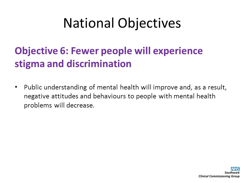 National Objectives Objective 6: Fewer people will experience stigma and discrimination Public understanding of mental health will improve and, as a result, negative attitudes and behaviours to people with mental health problems will decrease.