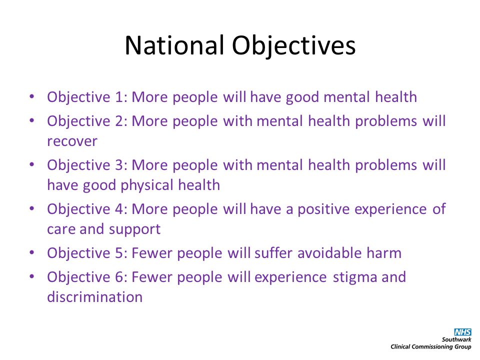 National Objectives Objective 1: More people will have good mental health Objective 2: More people with mental health problems will recover Objective 3: More people with mental health problems will have good physical health Objective 4: More people will have a positive experience of care and support Objective 5: Fewer people will suffer avoidable harm Objective 6: Fewer people will experience stigma and discrimination